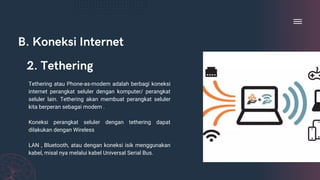 B. Koneksi Internet
Tethering atau Phone-as-modem adalah berbagi koneksi
internet perangkat seluler dengan komputer/ perangkat
seluler lain. Tethering akan membuat perangkat seluler
kita berperan sebagai modem .
Koneksi perangkat seluler dengan tethering dapat
dilakukan dengan Wireless
LAN , Bluetooth, atau dengan koneksi isik menggunakan
kabel, misal nya melalui kabel Universal Serial Bus.
2. Tethering
 