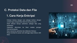 C. Proteksi Data dan File
Enkripsi bekerja dengan cara sebagai berikut, dengan
contoh Agus mengirimkan teks ke temannya Dewi.
Hasil enkripsi berupa ciphertext, sebagai teks yang
terenkripsi.
Ciphertext dikirimkan ke Dewi melalui jaringan
internet/komputer.
Dewi menerima ciphertext dan dilakukan Dekripsi.
Pesan kembali ke pesan asli sehingga dapat dibaca oleh
Dewi.
Cara Kerja Enkripsi
1.
 