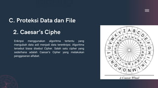 C. Proteksi Data dan File
Enkripsi menggunakan algoritma tertentu yang
mengubah data asli menjadi data terenkripsi. Algoritma
tersebut biasa disebut Cipher. Salah satu cipher yang
sederhana adalah Caesar’s Cipher yang melakukan
penggeseran alfabet.
2. Caesar’s Ciphe
 
