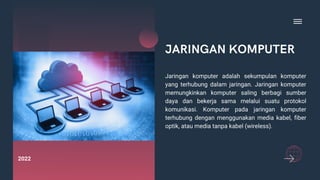JARINGAN KOMPUTER
Jaringan komputer adalah sekumpulan komputer
yang terhubung dalam jaringan. Jaringan komputer
memungkinkan komputer saling berbagi sumber
daya dan bekerja sama melalui suatu protokol
komunikasi. Komputer pada jaringan komputer
terhubung dengan menggunakan media kabel, fiber
optik, atau media tanpa kabel (wireless).
2022
 