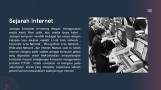 Sejarah Internet
Jaringan komputer terhubung dengan menggunakan
media kabel, fiber optik, atau media tanpa kabel ,
Jaringan komputer memiliki berbagai tipe sesuai dengan
cakupan luas areanya seperti: Local Area Network ,
Corporate Area Network , Metropolitan Area Network ,
Wide Area Network , dan internet. Namun, saat ini, istilah
internet mengacu pada sistem jaringan komputer global
yang digunakan untuk berkomunikasi antarperangkat
komputer maupun antarjaringan komputer menggunakan
protokol TCP/IP . Istilah «protokol» ini mengacu pada
sekumpulan aturan yang mengatur bagaimana sebuah
peranti berkomunikasi dalam suatu jaringan internet.
 