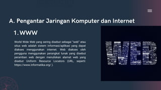 A. Pengantar Jaringan Komputer dan Internet
World Wide Web yang sering disebut sebagai “web” atau
situs web adalah sistem informasi/aplikasi yang dapat
diakses menggunakan internet. Web diakses oleh
pengguna menggunakan perangkat lunak yang disebut
peramban web dengan menuliskan alamat web yang
disebut Uniform Resource Locators (URL, seperti:
https://www.informatika.org/ ).
WWW
1.
 