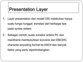 Presentation Layer
1. Layer presentation dari model OSI melakukan hanya
suatu fungsi tunggal: translasi dari berbagai tipe
pada syntax sistem.
2. Sebagai contoh, suatu koneksi antara PC dan
mainframe membutuhkan konversi dari EBCDIC
character-encoding format ke ASCII dan banyak
faktor yang perlu dipertimbangkan.