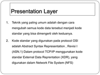 Presentation Layer
1.
Teknik yang paling umum adalah dengan cara
mengubah semua kode data tersebut menjadi kode
standar yang bisa dimengerti oleh keduanya.
2.
Kode standar yang digunakan pada protocol OSI
adalah Abstract Syntax Representation , Revisi I
(ASN.1) Dalam protocol TCP/IP menggunakan kode
standar External Data Reprentation (XDR), yang
digunakan dalam Network File System (NFS)