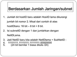 Berdasarkan Jumlah Jaringan/subnet
1. Jumlah bit hostID baru adalah HosiID lama dikurangi
jumlah bit nomor 2. Misal dari contoh di atas
hostIDbaru: 16 bit – 8 bit = 8 bit.

2. Isi subnetID dengan 1 dan jumlahkan dengan
NetIDLama.
3. Jadi NetID baru kita adalah NetIDlama + SubNetID :
4. 11111111.11111111.11111111.00000000
5.
(24 bit bernilai 1 biasa ditulis /24)

 
