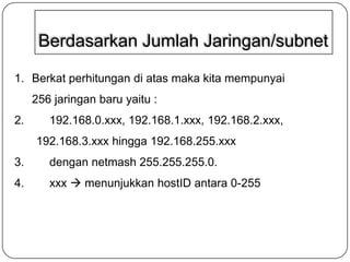 Berdasarkan Jumlah Jaringan/subnet
1. Berkat perhitungan di atas maka kita mempunyai
256 jaringan baru yaitu :
2.

192.168.0.xxx, 192.168.1.xxx, 192.168.2.xxx,

192.168.3.xxx hingga 192.168.255.xxx
3.

dengan netmash 255.255.255.0.

4.

xxx  menunjukkan hostID antara 0-255

 