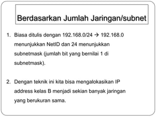 Berdasarkan Jumlah Jaringan/subnet
1. Biasa ditulis dengan 192.168.0/24  192.168.0
menunjukkan NetID dan 24 menunjukkan
subnetmask (jumlah bit yang bernilai 1 di

subnetmask).

2. Dengan teknik ini kita bisa mengalokasikan IP

address kelas B menjadi sekian banyak jaringan
yang berukuran sama.

 