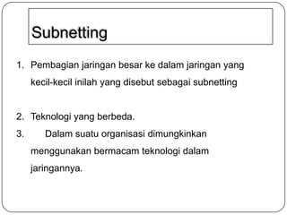 Subnetting
1. Pembagian jaringan besar ke dalam jaringan yang

kecil-kecil inilah yang disebut sebagai subnetting

2. Teknologi yang berbeda.
3.

Dalam suatu organisasi dimungkinkan
menggunakan bermacam teknologi dalam
jaringannya.

 