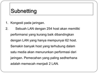 Subnetting
1. Kongesti pada jaringan.
2.

Sebuah LAN dengan 254 host akan memiliki
performansi yang kurang baik dibandingkan
dengan LAN yang hanya mempunyai 62 host.
Semakin banyak host yang terhubung dalam
satu media akan menurunkan performasi dari
jaringan. Pemecahan yang paling sedherhana
adalah memecah menjadi 2 LAN.

 
