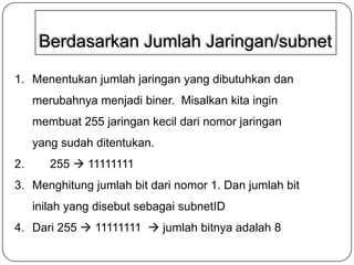 Berdasarkan Jumlah Jaringan/subnet
1. Menentukan jumlah jaringan yang dibutuhkan dan
merubahnya menjadi biner. Misalkan kita ingin
membuat 255 jaringan kecil dari nomor jaringan

yang sudah ditentukan.
2.

255  11111111

3. Menghitung jumlah bit dari nomor 1. Dan jumlah bit

inilah yang disebut sebagai subnetID
4. Dari 255  11111111  jumlah bitnya adalah 8

 