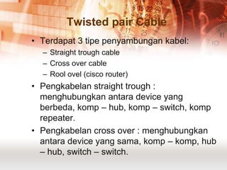 Twisted pair Cable
• Terdapat 3 tipe penyambungan kabel:
  – Straight trough cable
  – Cross over cable
  – Rool ovel (cisco router)
• Pengkabelan straight trough :
  menghubungkan antara device yang
  berbeda, komp – hub, komp – switch, komp
  repeater.
• Pengkabelan cross over : menghubungkan
  antara device yang sama, komp – komp, hub
  – hub, switch – switch.
 