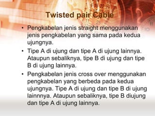 Twisted pair Cable
• Pengkabelan jenis straight menggunakan
  jenis pengkabelan yang sama pada kedua
  ujungnya.
• Tipe A di ujung dan tipe A di ujung lainnya.
  Ataupun sebaliknya, tipe B di ujung dan tipe
  B di ujung lainnya.
• Pengkabelan jenis cross over menggunakan
  pengkabelan yang berbeda pada kedua
  ujungnya. Tipe A di ujung dan tipe B di ujung
  lainnnya. Ataupun sebaliknya, tipe B diujung
  dan tipe A di ujung lainnya.
 