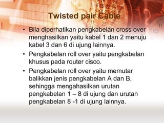 Twisted pair Cable
• Bila diperhatikan pengkabelan cross over
  menghasilkan yaitu kabel 1 dan 2 menuju
  kabel 3 dan 6 di ujung lainnya.
• Pengkabelan roll over yaitu pengkabelan
  khusus pada router cisco.
• Pengkabelan roll over yaitu memutar
  balikkan jenis pengkabelan A dan B,
  sehingga mengahasilkan urutan
  pengkabelan 1 – 8 di ujung dan urutan
  pengkabelan 8 -1 di ujung lainnya.
 