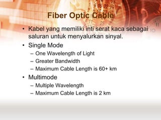 Fiber Optic Cable
• Kabel yang memiliki inti serat kaca sebagai
  saluran untuk menyalurkan sinyal.
• Single Mode
  – One Wavelength of Light
  – Greater Bandwidth
  – Maximum Cable Length is 60+ km
• Multimode
  – Multiple Wavelength
  – Maximum Cable Length is 2 km
 