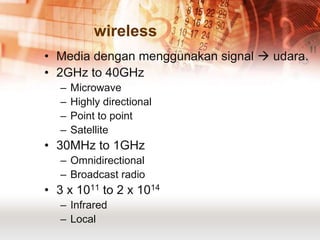 wireless
• Media dengan menggunakan signal  udara.
• 2GHz to 40GHz
   –   Microwave
   –   Highly directional
   –   Point to point
   –   Satellite
• 30MHz to 1GHz
   – Omnidirectional
   – Broadcast radio
• 3 x 1011 to 2 x 1014
   – Infrared
   – Local
 