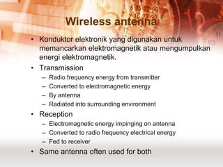 Wireless antenna
• Konduktor elektronik yang digunakan untuk
  memancarkan elektromagnetik atau mengumpulkan
  energi elektromagnetik.
• Transmission
   –   Radio frequency energy from transmitter
   –   Converted to electromagnetic energy
   –   By antenna
   –   Radiated into surrounding environment
• Reception
   – Electromagnetic energy impinging on antenna
   – Converted to radio frequency electrical energy
   – Fed to receiver
• Same antenna often used for both
 