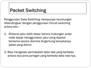 Packet Switching
Penggunaan Data Switching mempunyai keuntungan
dibandingkan dengan penggunaan Circuit switching
antara lain :
1. Efisiensi jalur lebih besar karena hubungan antar
node dapat menggunakan jalur yang dipakai
bersama secara dianmis tergantung banyakanya
paket yang dikirm.
2. Bisa mengatasi permasalah data rate yang berbeda
antara dua jenis jaringan yang berbeda data rate-nya.

 
