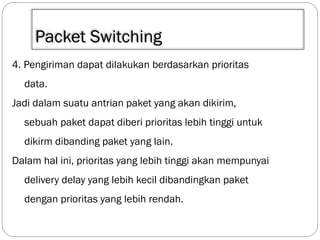 Packet Switching
4. Pengiriman dapat dilakukan berdasarkan prioritas
data.

Jadi dalam suatu antrian paket yang akan dikirim,
sebuah paket dapat diberi prioritas lebih tinggi untuk
dikirm dibanding paket yang lain.

Dalam hal ini, prioritas yang lebih tinggi akan mempunyai
delivery delay yang lebih kecil dibandingkan paket
dengan prioritas yang lebih rendah.

 