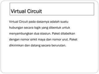 Virtual Circuit
Virtual Circuit pada dasarnya adalah suatu
hubungan secara logik yang dibentuk untuk
menyambungkan dua stasiun. Paket dilabelkan

dengan nomor sirkit maya dan nomor urut. Paket
dikirimkan dan datang secara berurutan.

 