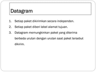 Datagram
1. Setiap paket dikirimkan secara independen.
2. Setiap paket diberi label alamat tujuan.
3. Datagram memungkinkan paket yang diterima

berbeda urutan dengan urutan saat paket tersebut
dikirim.

 