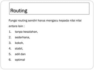 Routing
Fungsi routing sendiri harus mengacu kepada nilai nilai
antara lain :
1.

tanpa kesalahan,

2.

sederhana,

3.

kokoh,

4.

stabil,

5.

adil dan

6.

optimal

 