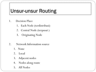 Unsur-unsur Routing
1.

Decision Place
1. Each Node (terdistribusi)
2. Central Node (terpusat )
3. Originating Node

2.

Network Information source
1. None
2. Local
3. Adjacent nodes
4. Nodes along route
5. All Nodes

 