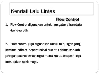 Kendali Lalu Lintas
1. Flow Control digunakan untuk mengatur aliran data
dari dua titik.

2. Flow control juga digunakan untuk hubungan yang
bersifat indirect, seperti misal dua titik dalam sebuah
jaringan packet-switching di mana kedua endpoint-nya
merupakan sirkit maya.

 
