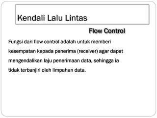 Kendali Lalu Lintas
Fungsi dari flow control adalah untuk memberi

kesempatan kepada penerima (receiver) agar dapat
mengendalikan laju penerimaan data, sehingga ia
tidak terbanjiri oleh limpahan data.

 
