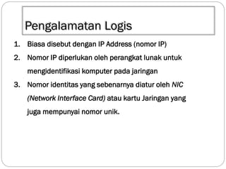 Pengalamatan Logis
1. Biasa disebut dengan IP Address (nomor IP)

2. Nomor IP diperlukan oleh perangkat lunak untuk
mengidentifikasi komputer pada jaringan
3. Nomor identitas yang sebenarnya diatur oleh NIC

(Network Interface Card) atau kartu Jaringan yang
juga mempunyai nomor unik.

 