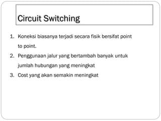 Circuit Switching
1. Koneksi biasanya terjadi secara fisik bersifat point
to point.
2. Penggunaan jalur yang bertambah banyak untuk
jumlah hubungan yang meningkat
3. Cost yang akan semakin meningkat

 