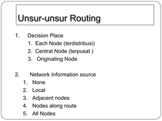 Unsur-unsur Routing
1.

Decision Place
1. Each Node (terdistribusi)
2. Central Node (terpusat )
3. Originating Node

2.

Network Information source
None
Local
Adjacent nodes
Nodes along route
All Nodes

1.
2.
3.
4.
5.

 