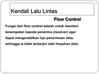 Kendali Lalu Lintas
Fungsi dari flow control adalah untuk memberi
kesempatan kepada penerima (receiver) agar

dapat mengendalikan laju penerimaan data,
sehingga ia tidak terbanjiri oleh limpahan data.

 