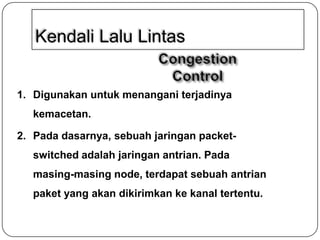 Kendali Lalu Lintas

1. Digunakan untuk menangani terjadinya
kemacetan.
2. Pada dasarnya, sebuah jaringan packetswitched adalah jaringan antrian. Pada

masing-masing node, terdapat sebuah antrian
paket yang akan dikirimkan ke kanal tertentu.

 