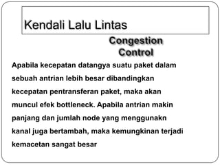Kendali Lalu Lintas

Apabila kecepatan datangya suatu paket dalam
sebuah antrian lebih besar dibandingkan
kecepatan pentransferan paket, maka akan
muncul efek bottleneck. Apabila antrian makin
panjang dan jumlah node yang menggunakn
kanal juga bertambah, maka kemungkinan terjadi
kemacetan sangat besar

 