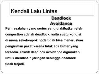 Kendali Lalu Lintas
Permasalahan yang serius yang diakibatkan efek
congestion adalah deadlock, yaitu suatu kondisi
di mana sekelompok node tidak bisa meneruskan
pengiriman paket karena tidak ada buffer yang
tersedia. Teknik deadlock avoidance digunakan

untuk mendisain jaringan sehingga deadlock
tidak terjadi.

 