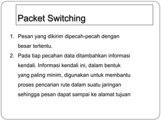 Packet Switching
1. Pesan yang dikirim dipecah-pecah dengan
besar tertentu.
2. Pada tiap pecahan data ditambahkan informasi
kendali. Informasi kendali ini, dalam bentuk
yang paling minim, digunakan untuk membantu
proses pencarian rute dalam suatu jaringan

sehingga pesan dapat sampai ke alamat tujuan

 