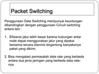 Packet Switching
Penggunaan Data Switching mempunyai keuntungan
dibandingkan dengan penggunaan Circuit switching
antara lain :
1. Efisiensi jalur lebih besar karena hubungan antar
node dapat menggunakan jalur yang dipakai
bersama secara dianmis tergantung banyakanya
paket yang dikirm.

2. Bisa mengatasi permasalah data rate yang berbeda
antara dua jenis jaringan yang berbeda data ratenya.

 