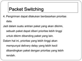 Packet Switching
4. Pengiriman dapat dilakukan berdasarkan prioritas
data.
Jadi dalam suatu antrian paket yang akan dikirim,

sebuah paket dapat diberi prioritas lebih tinggi
untuk dikirm dibanding paket yang lain.
Dalam hal ini, prioritas yang lebih tinggi akan

mempunyai delivery delay yang lebih kecil
dibandingkan paket dengan prioritas yang lebih
rendah.

 