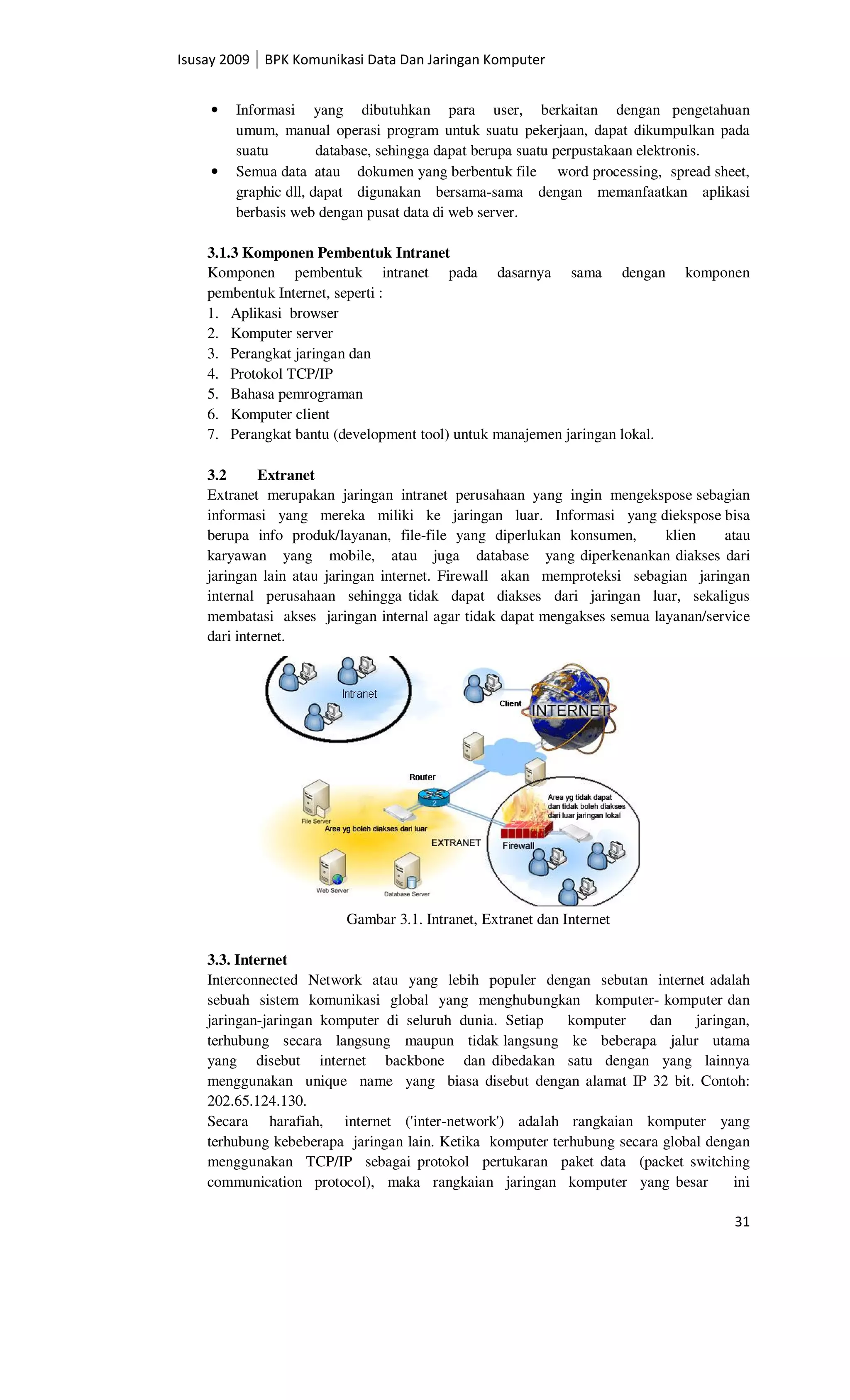 Isusay 2009 BPK Komunikasi Data Dan Jaringan Komputer


    •   Informasi yang dibutuhkan para user, berkaitan dengan pengetahuan
        umum, manual operasi program untuk suatu pekerjaan, dapat dikumpulkan pada
        suatu         database, sehingga dapat berupa suatu perpustakaan elektronis.
    •   Semua data atau dokumen yang berbentuk file word processing, spread sheet,
        graphic dll, dapat digunakan bersama-sama dengan memanfaatkan aplikasi
        berbasis web dengan pusat data di web server.

    3.1.3 Komponen Pembentuk Intranet
    Komponen pembentuk intranet pada dasarnya sama dengan                    komponen
    pembentuk Internet, seperti :
    1. Aplikasi browser
    2. Komputer server
    3. Perangkat jaringan dan
    4. Protokol TCP/IP
    5. Bahasa pemrograman
    6. Komputer client
    7. Perangkat bantu (development tool) untuk manajemen jaringan lokal.

    3.2      Extranet
    Extranet merupakan jaringan intranet perusahaan yang ingin mengekspose sebagian
    informasi yang mereka miliki ke jaringan luar. Informasi yang diekspose bisa
    berupa info produk/layanan, file-file yang diperlukan konsumen,      klien    atau
    karyawan yang mobile, atau juga database yang diperkenankan diakses dari
    jaringan lain atau jaringan internet. Firewall akan memproteksi sebagian jaringan
    internal perusahaan sehingga tidak dapat diakses dari jaringan luar, sekaligus
    membatasi akses jaringan internal agar tidak dapat mengakses semua layanan/service
    dari internet.




                         Gambar 3.1. Intranet, Extranet dan Internet

    3.3. Internet
    Interconnected Network atau yang lebih populer dengan sebutan internet adalah
    sebuah sistem komunikasi global yang menghubungkan komputer- komputer dan
    jaringan-jaringan komputer di seluruh dunia. Setiap    komputer    dan    jaringan,
    terhubung secara langsung maupun tidak langsung ke beberapa jalur utama
    yang disebut internet backbone dan dibedakan satu dengan yang lainnya
    menggunakan unique name yang biasa disebut dengan alamat IP 32 bit. Contoh:
    202.65.124.130.
    Secara harafiah, internet ('inter-network') adalah rangkaian komputer yang
    terhubung kebeberapa jaringan lain. Ketika komputer terhubung secara global dengan
    menggunakan TCP/IP sebagai protokol pertukaran paket data (packet switching
    communication protocol), maka rangkaian jaringan komputer yang besar            ini

                                                                                    31
 