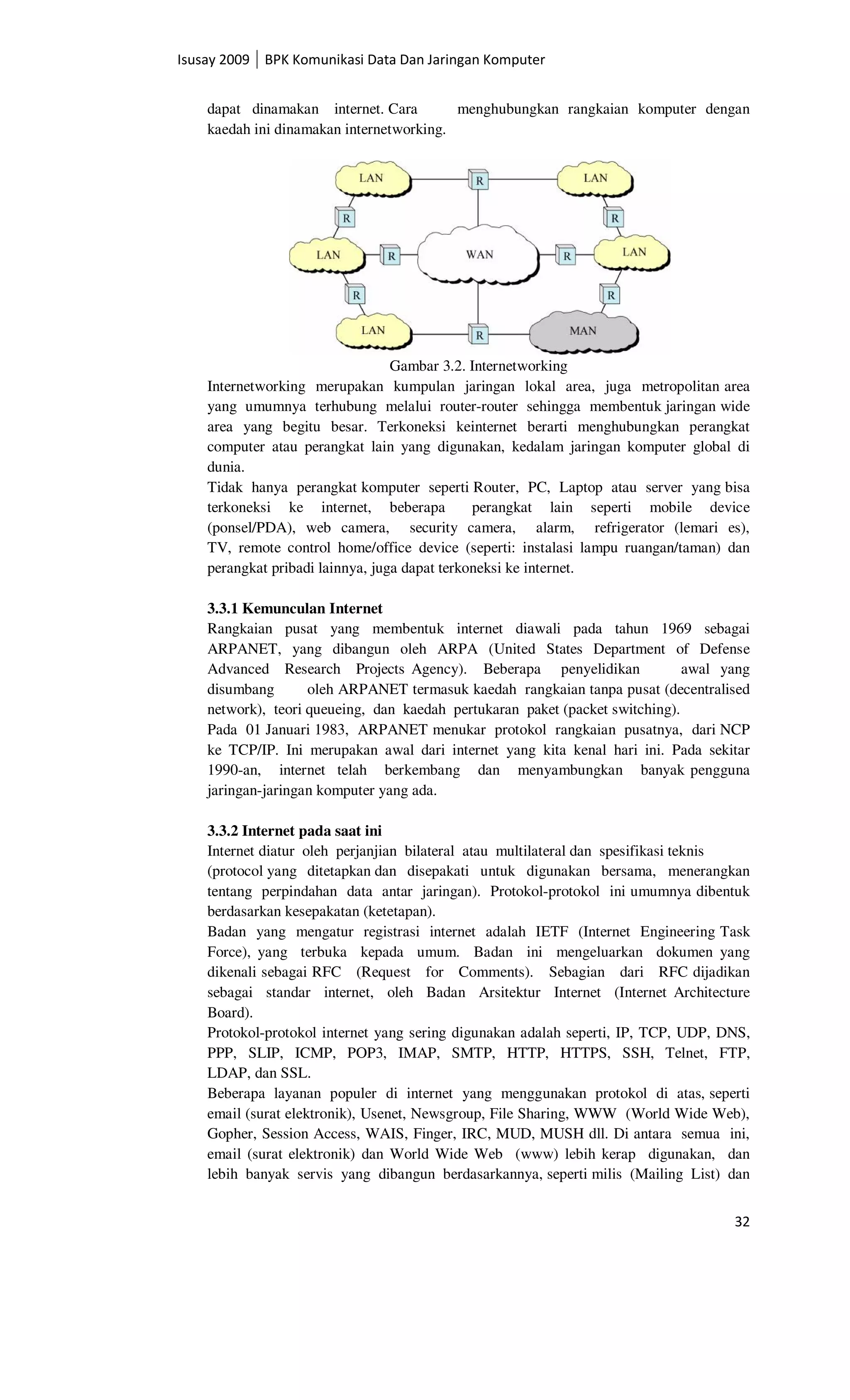 Isusay 2009 BPK Komunikasi Data Dan Jaringan Komputer


    dapat dinamakan internet. Cara        menghubungkan rangkaian komputer dengan
    kaedah ini dinamakan internetworking.




                                  Gambar 3.2. Internetworking
    Internetworking merupakan kumpulan jaringan lokal area, juga metropolitan area
    yang umumnya terhubung melalui router-router sehingga membentuk jaringan wide
    area yang begitu besar. Terkoneksi keinternet berarti menghubungkan perangkat
    computer atau perangkat lain yang digunakan, kedalam jaringan komputer global di
    dunia.
    Tidak hanya perangkat komputer seperti Router, PC, Laptop atau server yang bisa
    terkoneksi ke internet, beberapa           perangkat lain seperti mobile device
    (ponsel/PDA), web camera, security camera, alarm, refrigerator (lemari es),
    TV, remote control home/office device (seperti: instalasi lampu ruangan/taman) dan
    perangkat pribadi lainnya, juga dapat terkoneksi ke internet.

    3.3.1 Kemunculan Internet
    Rangkaian pusat yang membentuk internet diawali pada tahun 1969 sebagai
    ARPANET, yang dibangun oleh ARPA (United States Department of Defense
    Advanced Research Projects Agency). Beberapa penyelidikan                 awal yang
    disumbang       oleh ARPANET termasuk kaedah rangkaian tanpa pusat (decentralised
    network), teori queueing, dan kaedah pertukaran paket (packet switching).
    Pada 01 Januari 1983, ARPANET menukar protokol rangkaian pusatnya, dari NCP
    ke TCP/IP. Ini merupakan awal dari internet yang kita kenal hari ini. Pada sekitar
    1990-an, internet telah berkembang dan menyambungkan banyak pengguna
    jaringan-jaringan komputer yang ada.

    3.3.2 Internet pada saat ini
    Internet diatur oleh perjanjian bilateral atau multilateral dan spesifikasi teknis
    (protocol yang ditetapkan dan disepakati untuk digunakan bersama, menerangkan
    tentang perpindahan data antar jaringan). Protokol-protokol ini umumnya dibentuk
    berdasarkan kesepakatan (ketetapan).
    Badan yang mengatur registrasi internet adalah IETF (Internet Engineering Task
    Force), yang terbuka kepada umum. Badan ini mengeluarkan dokumen yang
    dikenali sebagai RFC (Request for Comments). Sebagian dari RFC dijadikan
    sebagai standar internet, oleh Badan Arsitektur Internet (Internet Architecture
    Board).
    Protokol-protokol internet yang sering digunakan adalah seperti, IP, TCP, UDP, DNS,
    PPP, SLIP, ICMP, POP3, IMAP, SMTP, HTTP, HTTPS, SSH, Telnet, FTP,
    LDAP, dan SSL.
    Beberapa layanan populer di internet yang menggunakan protokol di atas, seperti
    email (surat elektronik), Usenet, Newsgroup, File Sharing, WWW (World Wide Web),
    Gopher, Session Access, WAIS, Finger, IRC, MUD, MUSH dll. Di antara semua ini,
    email (surat elektronik) dan World Wide Web (www) lebih kerap digunakan, dan
    lebih banyak servis yang dibangun berdasarkannya, seperti milis (Mailing List) dan


                                                                                    32
 