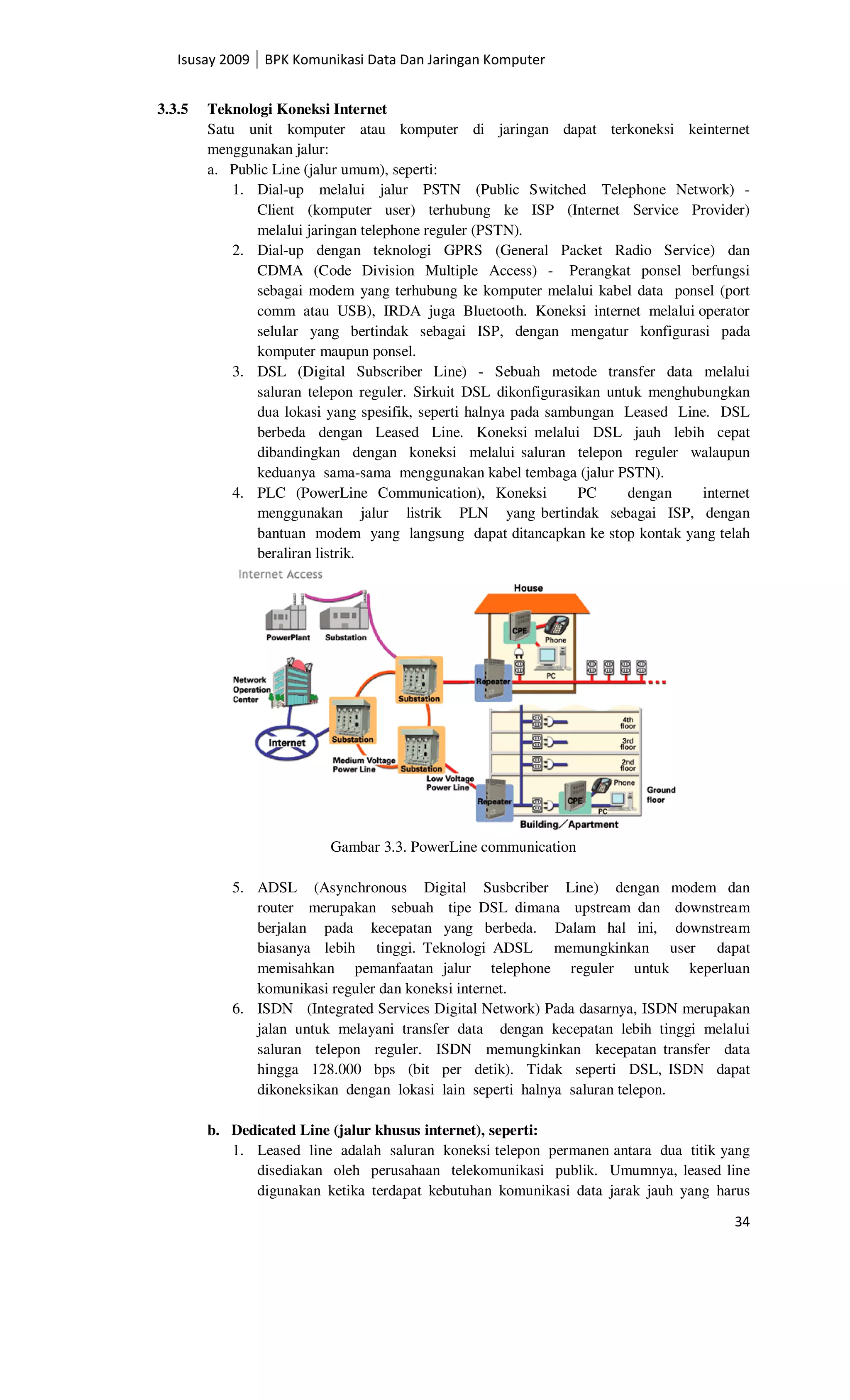 Isusay 2009 BPK Komunikasi Data Dan Jaringan Komputer


3.3.5   Teknologi Koneksi Internet
        Satu unit komputer atau komputer di jaringan dapat terkoneksi keinternet
        menggunakan jalur:
        a. Public Line (jalur umum), seperti:
            1. Dial-up melalui jalur PSTN (Public Switched Telephone Network) -
               Client (komputer user) terhubung ke ISP (Internet Service Provider)
               melalui jaringan telephone reguler (PSTN).
            2. Dial-up dengan teknologi GPRS (General Packet Radio Service) dan
               CDMA (Code Division Multiple Access) - Perangkat ponsel berfungsi
               sebagai modem yang terhubung ke komputer melalui kabel data ponsel (port
               comm atau USB), IRDA juga Bluetooth. Koneksi internet melalui operator
               selular yang bertindak sebagai ISP, dengan mengatur konfigurasi pada
               komputer maupun ponsel.
            3. DSL (Digital Subscriber Line) - Sebuah metode transfer data melalui
               saluran telepon reguler. Sirkuit DSL dikonfigurasikan untuk menghubungkan
               dua lokasi yang spesifik, seperti halnya pada sambungan Leased Line. DSL
               berbeda dengan Leased Line. Koneksi melalui DSL jauh lebih cepat
               dibandingkan dengan koneksi melalui saluran telepon reguler walaupun
               keduanya sama-sama menggunakan kabel tembaga (jalur PSTN).
            4. PLC (PowerLine Communication), Koneksi            PC     dengan    internet
               menggunakan jalur listrik PLN yang bertindak sebagai ISP, dengan
               bantuan modem yang langsung dapat ditancapkan ke stop kontak yang telah
               beraliran listrik.




                          Gambar 3.3. PowerLine communication

           5. ADSL (Asynchronous Digital Susbcriber Line) dengan modem dan
              router merupakan sebuah tipe DSL dimana upstream dan downstream
              berjalan pada kecepatan yang berbeda. Dalam hal ini, downstream
              biasanya lebih tinggi. Teknologi ADSL memungkinkan user dapat
              memisahkan pemanfaatan jalur telephone reguler untuk keperluan
              komunikasi reguler dan koneksi internet.
           6. ISDN (Integrated Services Digital Network) Pada dasarnya, ISDN merupakan
              jalan untuk melayani transfer data dengan kecepatan lebih tinggi melalui
              saluran telepon reguler. ISDN memungkinkan kecepatan transfer data
              hingga 128.000 bps (bit per detik). Tidak seperti DSL, ISDN dapat
              dikoneksikan dengan lokasi lain seperti halnya saluran telepon.

        b. Dedicated Line (jalur khusus internet), seperti:
           1. Leased line adalah saluran koneksi telepon permanen antara dua titik yang
              disediakan oleh perusahaan telekomunikasi publik. Umumnya, leased line
              digunakan ketika terdapat kebutuhan komunikasi data jarak jauh yang harus

                                                                                       34
 