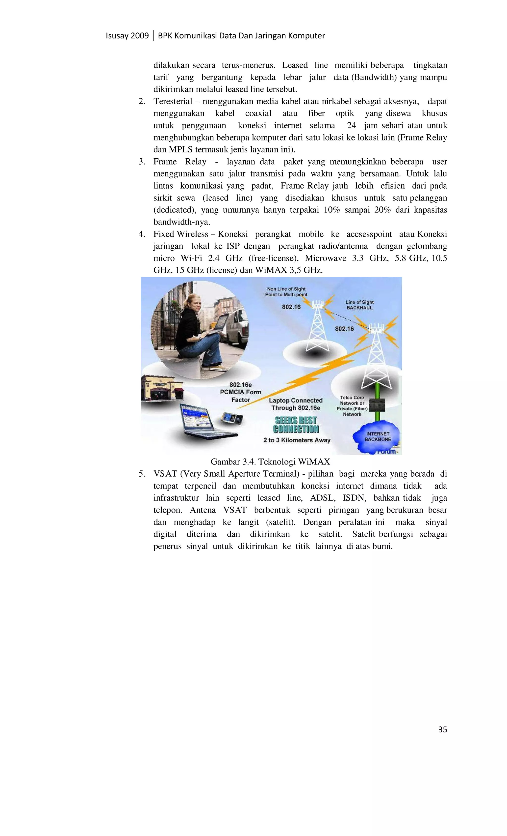Isusay 2009 BPK Komunikasi Data Dan Jaringan Komputer


          dilakukan secara terus-menerus. Leased line memiliki beberapa tingkatan
          tarif yang bergantung kepada lebar jalur data (Bandwidth) yang mampu
          dikirimkan melalui leased line tersebut.
       2. Teresterial – menggunakan media kabel atau nirkabel sebagai aksesnya, dapat
          menggunakan kabel coaxial atau fiber optik yang disewa khusus
          untuk penggunaan koneksi internet selama 24 jam sehari atau untuk
          menghubungkan beberapa komputer dari satu lokasi ke lokasi lain (Frame Relay
          dan MPLS termasuk jenis layanan ini).
       3. Frame Relay - layanan data paket yang memungkinkan beberapa user
          menggunakan satu jalur transmisi pada waktu yang bersamaan. Untuk lalu
          lintas komunikasi yang padat, Frame Relay jauh lebih efisien dari pada
          sirkit sewa (leased line) yang disediakan khusus untuk satu pelanggan
          (dedicated), yang umumnya hanya terpakai 10% sampai 20% dari kapasitas
          bandwidth-nya.
       4. Fixed Wireless – Koneksi perangkat mobile ke accsesspoint atau Koneksi
          jaringan lokal ke ISP dengan perangkat radio/antenna dengan gelombang
          micro Wi-Fi 2.4 GHz (free-license), Microwave 3.3 GHz, 5.8 GHz, 10.5
          GHz, 15 GHz (license) dan WiMAX 3,5 GHz.




                          Gambar 3.4. Teknologi WiMAX
       5. VSAT (Very Small Aperture Terminal) - pilihan bagi mereka yang berada di
          tempat terpencil dan membutuhkan koneksi internet dimana tidak ada
          infrastruktur lain seperti leased line, ADSL, ISDN, bahkan tidak juga
          telepon. Antena VSAT berbentuk seperti piringan yang berukuran besar
          dan menghadap ke langit (satelit). Dengan peralatan ini maka sinyal
          digital diterima dan dikirimkan ke satelit. Satelit berfungsi sebagai
          penerus sinyal untuk dikirimkan ke titik lainnya di atas bumi.




                                                                                   35
 
