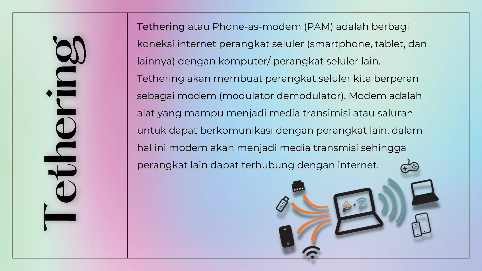 Tethering atau Phone-as-modem (PAM) adalah berbagi
koneksi internet perangkat seluler (smartphone, tablet, dan
lainnya) dengan komputer/ perangkat seluler lain.
Tethering akan membuat perangkat seluler kita berperan
sebagai modem (modulator demodulator). Modem adalah
alat yang mampu menjadi media transimisi atau saluran
untuk dapat berkomunikasi dengan perangkat lain, dalam
hal ini modem akan menjadi media transmisi sehingga
perangkat lain dapat terhubung dengan internet.
 