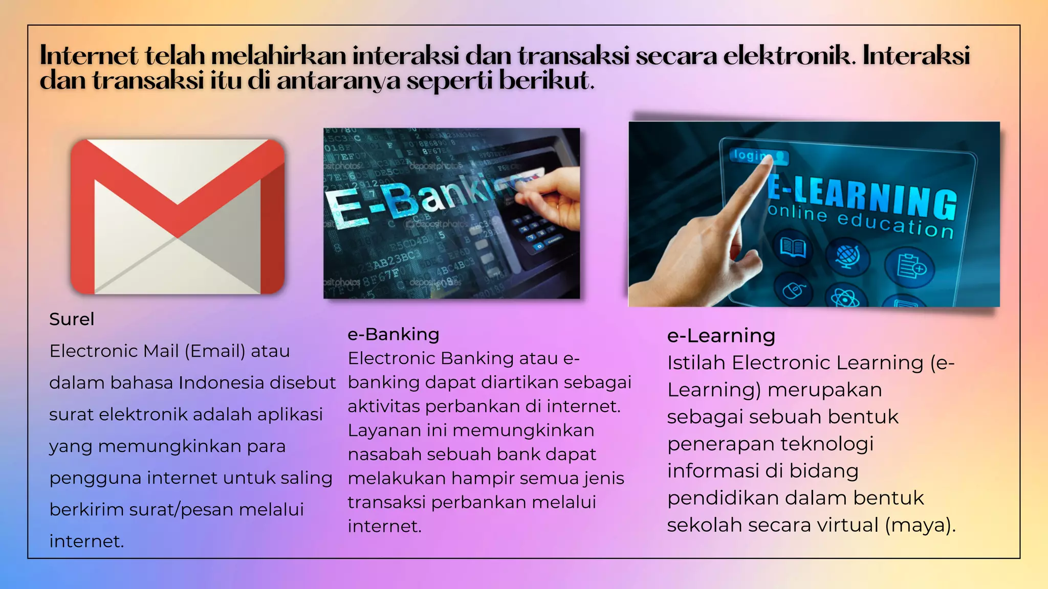 Surel
Electronic Mail (Email) atau
dalam bahasa Indonesia disebut
surat elektronik adalah aplikasi
yang memungkinkan para
pengguna internet untuk saling
berkirim surat/pesan melalui
internet.
e-Banking
Electronic Banking atau e-
banking dapat diartikan sebagai
aktivitas perbankan di internet.
Layanan ini memungkinkan
nasabah sebuah bank dapat
melakukan hampir semua jenis
transaksi perbankan melalui
internet.
e-Learning
Istilah Electronic Learning (e-
Learning) merupakan
sebagai sebuah bentuk
penerapan teknologi
informasi di bidang
pendidikan dalam bentuk
sekolah secara virtual (maya).
 