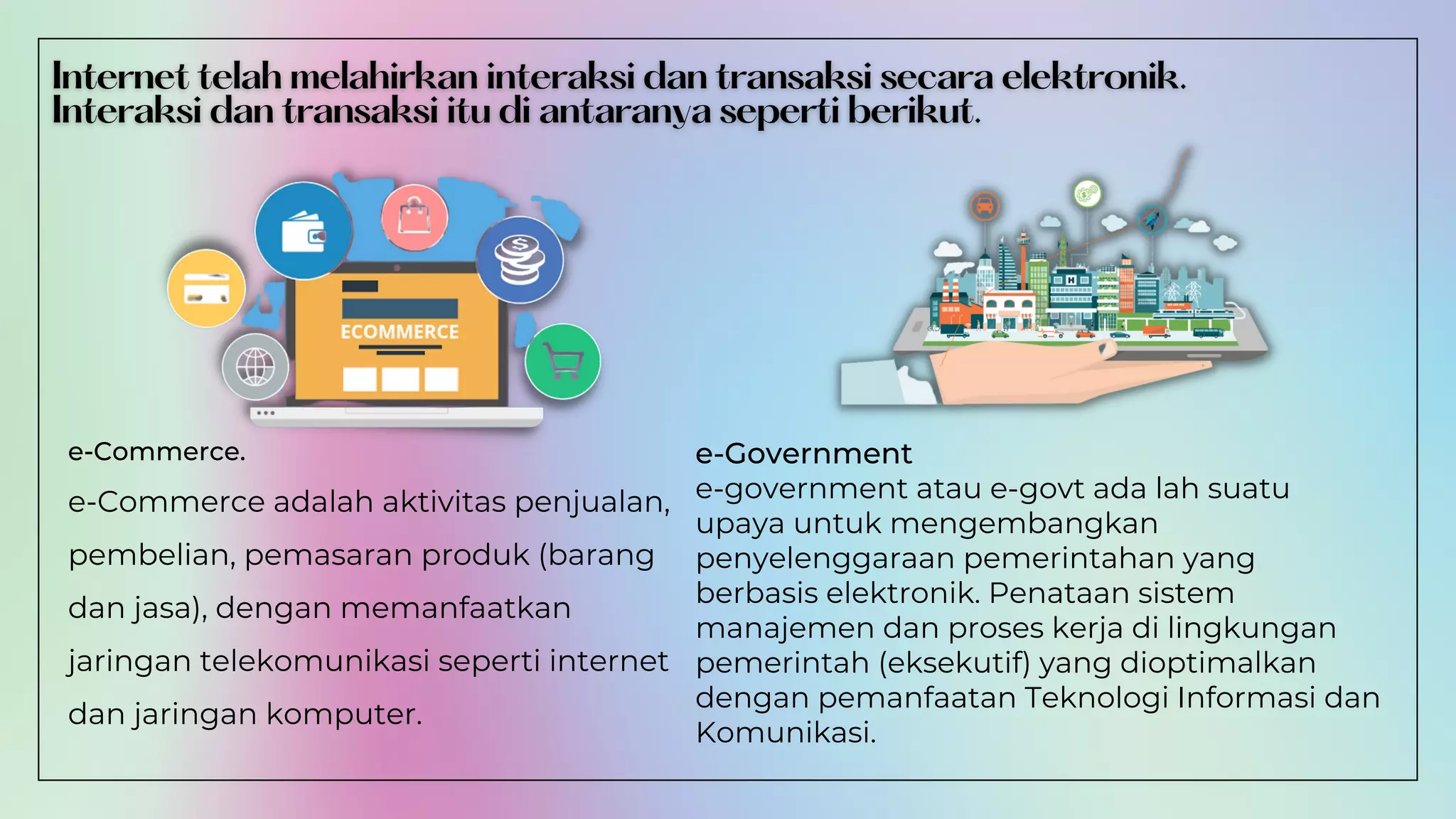 e-Government
e-government atau e-govt ada lah suatu
upaya untuk mengembangkan
penyelenggaraan pemerintahan yang
berbasis elektronik. Penataan sistem
manajemen dan proses kerja di lingkungan
pemerintah (eksekutif) yang dioptimalkan
dengan pemanfaatan Teknologi Informasi dan
Komunikasi.
e-Commerce.
e-Commerce adalah aktivitas penjualan,
pembelian, pemasaran produk (barang
dan jasa), dengan memanfaatkan
jaringan telekomunikasi seperti internet
dan jaringan komputer.
 