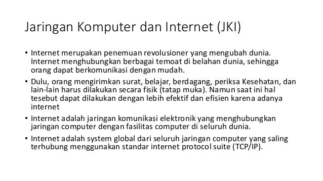 Jaringan Komputer dan Internet (JKI)
• Internet merupakan penemuan revolusioner yang mengubah dunia.
Internet menghubungkan berbagai temoat di belahan dunia, sehingga
orang dapat berkomunikasi dengan mudah.
• Dulu, orang mengirimkan surat, belajar, berdagang, periksa Kesehatan, dan
lain-lain harus dilakukan secara fisik (tatap muka). Namun saat ini hal
tesebut dapat dilakukan dengan lebih efektif dan efisien karena adanya
internet
• Internet adalah jaringan komunikasi elektronik yang menghubungkan
jaringan computer dengan fasilitas computer di seluruh dunia.
• Internet adalah system global dari seluruh jaringan computer yang saling
terhubung menggunakan standar internet protocol suite (TCP/IP).
 