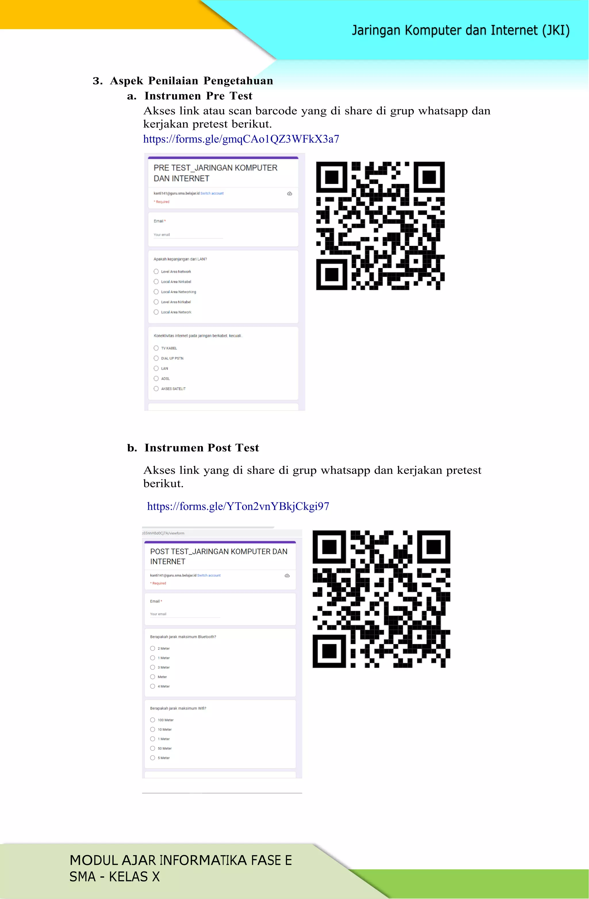 MODUL AJAR INFORMATIKA FASE E
SMA - KELAS X
3. Aspek Penilaian Pengetahuan
a. Instrumen Pre Test
Akses link atau scan barcode yang di share di grup whatsapp dan
kerjakan pretest berikut.
https://forms.gle/gmqCAo1QZ3WFkX3a7
b. Instrumen Post Test
Akses link yang di share di grup whatsapp dan kerjakan pretest
berikut.
https://forms.gle/YTon2vnYBkjCkgi97
 