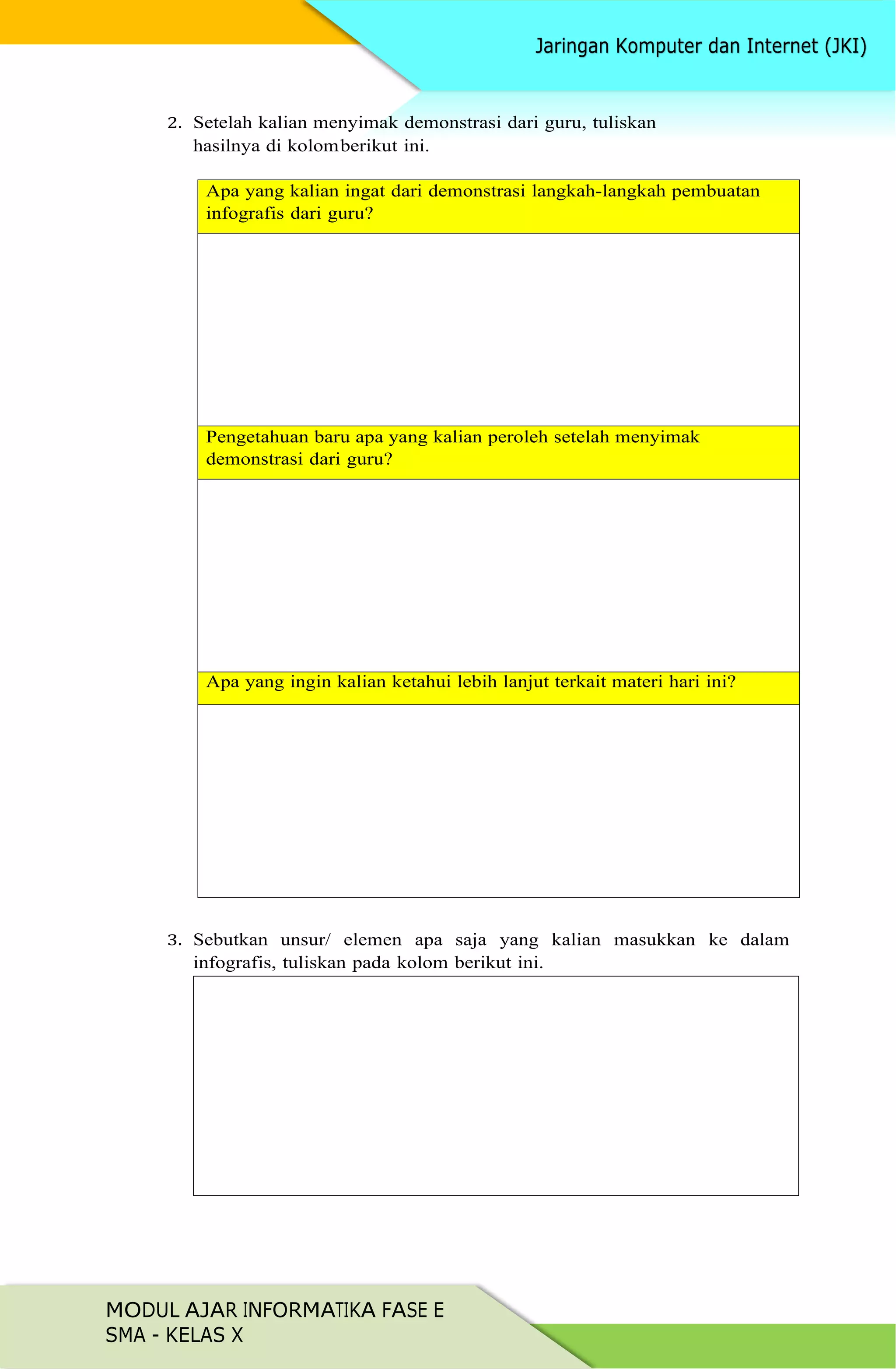 MODUL AJAR INFORMATIKA FASE E
SMA - KELAS X
2. Setelah kalian menyimak demonstrasi dari guru, tuliskan
hasilnya di kolomberikut ini.
Apa yang kalian ingat dari demonstrasi langkah-langkah pembuatan
infografis dari guru?
Pengetahuan baru apa yang kalian peroleh setelah menyimak
demonstrasi dari guru?
Apa yang ingin kalian ketahui lebih lanjut terkait materi hari ini?
3. Sebutkan unsur/ elemen apa saja yang kalian masukkan ke dalam
infografis, tuliskan pada kolom berikut ini.
 