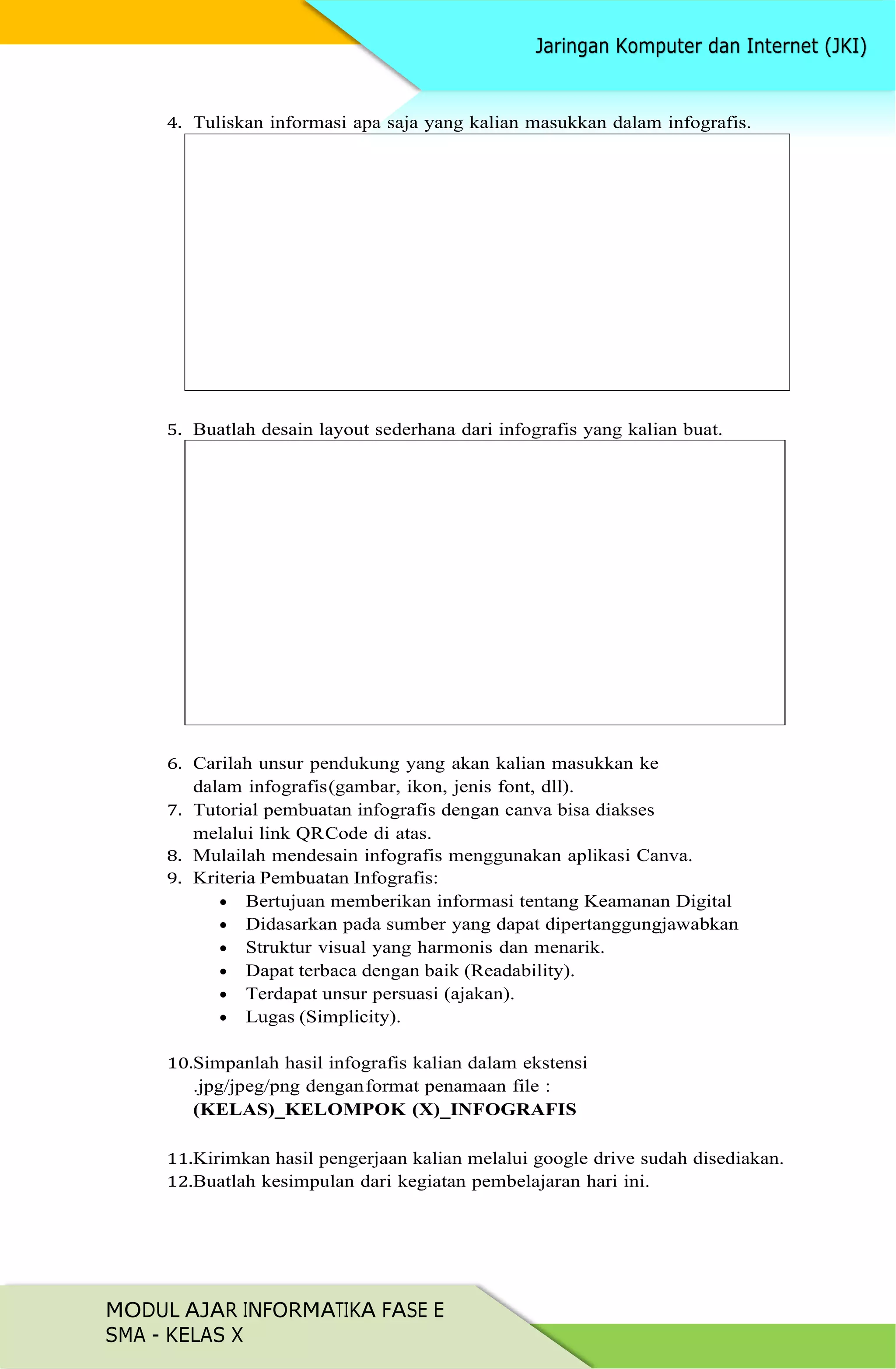 MODUL AJAR INFORMATIKA FASE E
SMA - KELAS X
4. Tuliskan informasi apa saja yang kalian masukkan dalam infografis.
5. Buatlah desain layout sederhana dari infografis yang kalian buat.
6. Carilah unsur pendukung yang akan kalian masukkan ke
dalam infografis(gambar, ikon, jenis font, dll).
7. Tutorial pembuatan infografis dengan canva bisa diakses
melalui link QRCode di atas.
8. Mulailah mendesain infografis menggunakan aplikasi Canva.
9. Kriteria Pembuatan Infografis:
 Bertujuan memberikan informasi tentang Keamanan Digital
 Didasarkan pada sumber yang dapat dipertanggungjawabkan
 Struktur visual yang harmonis dan menarik.
 Dapat terbaca dengan baik (Readability).
 Terdapat unsur persuasi (ajakan).
 Lugas (Simplicity).
10.Simpanlah hasil infografis kalian dalam ekstensi
.jpg/jpeg/png denganformat penamaan file :
(KELAS)_KELOMPOK (X)_INFOGRAFIS
11.Kirimkan hasil pengerjaan kalian melalui google drive sudah disediakan.
12.Buatlah kesimpulan dari kegiatan pembelajaran hari ini.
 
