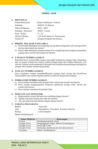 MODUL AJAR INFORMATIKA FASE E
SMA - KELAS X
MODUL AJAR
1. IDENTITAS
Nama Penyusun : Kanti Nurhayati, S.Kom.
Sekolah : SMAN 12 Bekasi
Tahun Pelajaran : 2022 / 2023
Jenjang / Semester : SMA / Gasal
Fase / Kelas : E / X
Alokasi Waktu : 3 JP @45 Menit (1 Pertemuan)
Elemen CP : Jaringan Komputer dan Internet
2. PROFIL PELAJAR PANCASILA
a) Peserta didik diharapkan bisa bergotong royong dalam menganalisis jenis jaringan lokal,
internet dan konektivitas Internet
b) Peserta didik diharapkan mampu bernalar kritis mengkategorikan komponen pembentuk
jaringan lokal, internet dan konektivitas Internet
3. CAPAIAN PEMBELAJARAN
Pada akhir fase E, peserta didik mampu menerapkan konektivitas jaringan lokal, komunikasi
data via ponsel, konektivitas internet melalui jaringan kabel dan nirkabel (bluetooth, wifi,
internet), enkripsi untuk memproteksi data pada saat melakukan penyambungan perangkat ke
jaringan lokal maupun internet yang tersedia.
4. TUJUAN PEMBELAJARAN
Siswa (Audience) mampu mengidentifikasikan jaringan lokal, internet dan konektivitas
internet (Behaviour) melalui kegiatan praktik (Condition) dengan benar (Degre).
5. INDIKATOR PEMBELAJARAN
a) Siswa mampu memahami jenis jaringan lokal, internet dan konektivitas Internet
b) Siswa mampu mengkategorikan komponen pembentuk jaringan lokal, internet dan
konektivitas Internet
c) Siswa mampu memahami Komunikasi Data
6. PERTANYAAN PEMANTIK
a) Bagaimanakah caranya Hp kamu bisa terhubung dengan Internet?
b) Apakah yang kamu rasakan jika tidak ada internet?
c) Apa saja yang bisa kamu lakukan dengan adanya Internet?
7. SARANA PRASARANA
Bahan : Alat tulis
Alat : Smartphone, Proyektor, Koneksi Internet
Ruang : Lab komputer
Media Pembelajaran :
Nama Platform Keterangan
Canva Pembuatan projek siswa
Google Drive Pengumpulan tugas, Materi Pembelajaran
Google Lens Scan QR Code
Google Form Instrumen penilaian pre test dan posttest
Youtube Materi Pembelajaran
 